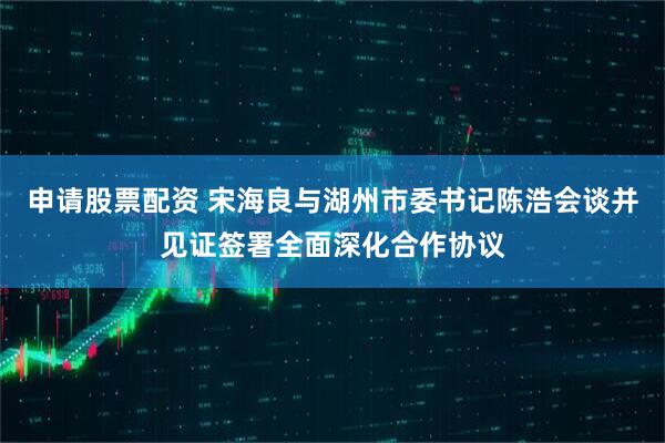 申请股票配资 宋海良与湖州市委书记陈浩会谈并见证签署全面深化合作协议