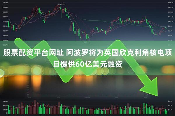 股票配资平台网址 阿波罗将为英国欣克利角核电项目提供60亿美元融资