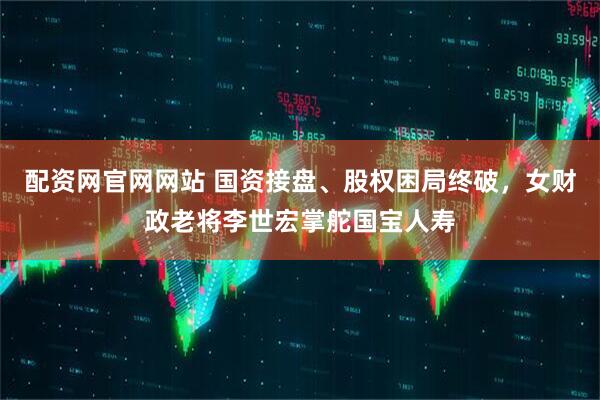配资网官网网站 国资接盘、股权困局终破，女财政老将李世宏掌舵国宝人寿