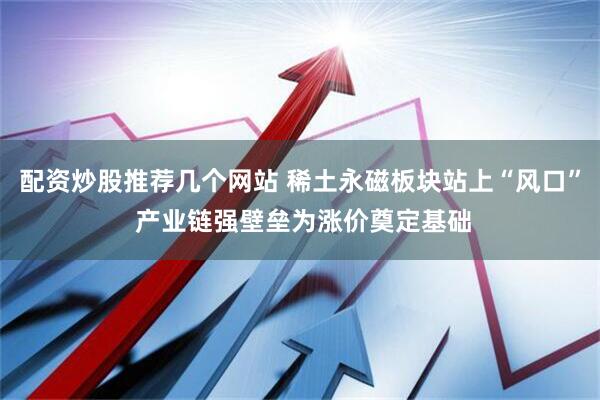 配资炒股推荐几个网站 稀土永磁板块站上“风口” 产业链强壁垒为涨价奠定基础