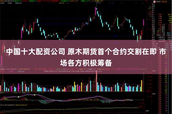中国十大配资公司 原木期货首个合约交割在即 市场各方积极筹备