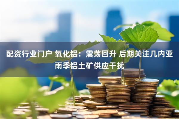 配资行业门户 氧化铝：震荡回升 后期关注几内亚雨季铝土矿供应干扰