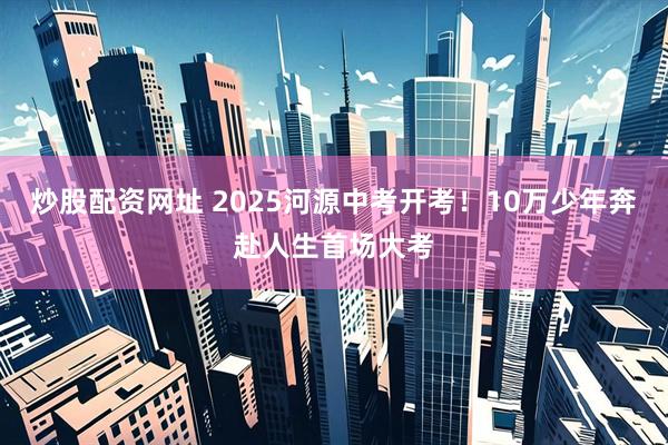 炒股配资网址 2025河源中考开考！10万少年奔赴人生首场大考