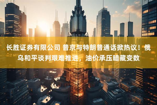 长胜证券有限公司 普京与特朗普通话掀热议!俄乌和平谈判艰难推进,油价承压暗藏变数