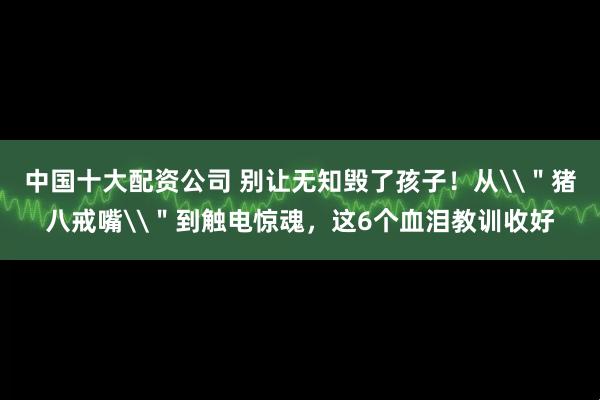 中国十大配资公司 别让无知毁了孩子！从\＂猪八戒嘴\＂到触电惊魂，这6个血泪教训收好