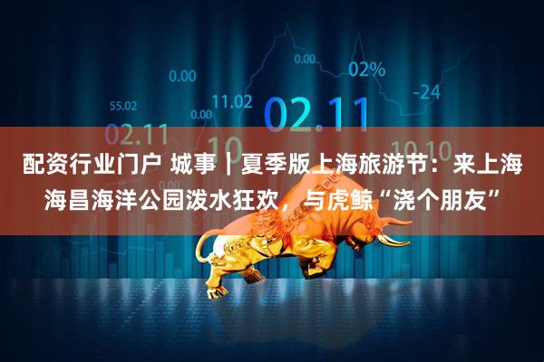 配资行业门户 城事｜夏季版上海旅游节：来上海海昌海洋公园泼水狂欢，与虎鲸“浇个朋友”