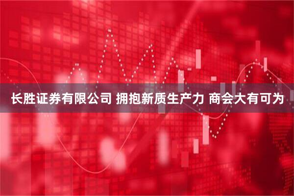 长胜证券有限公司 拥抱新质生产力 商会大有可为