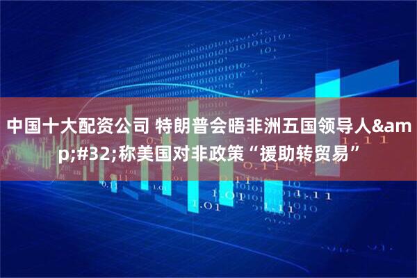 中国十大配资公司 特朗普会晤非洲五国领导人&#32;称美国对非政策“援助转贸易”