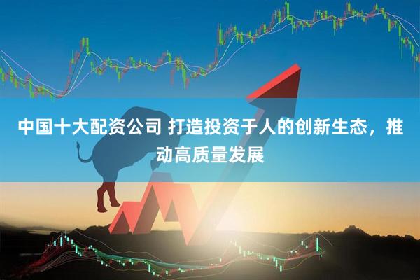 中国十大配资公司 打造投资于人的创新生态，推动高质量发展