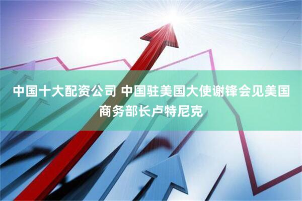 中国十大配资公司 中国驻美国大使谢锋会见美国商务部长卢特尼克
