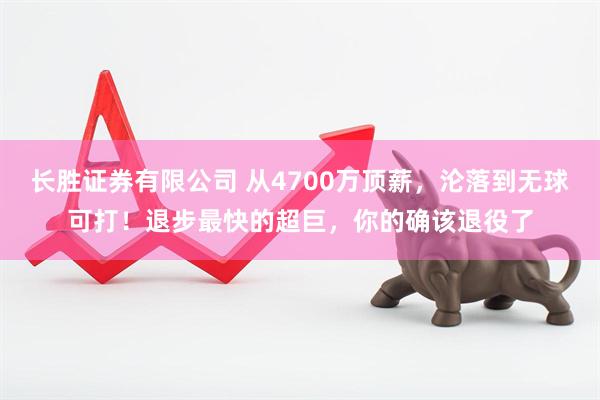 长胜证券有限公司 从4700万顶薪，沦落到无球可打！退步最快的超巨，你的确该退役了