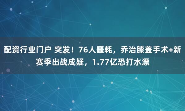 配资行业门户 突发！76人噩耗，乔治膝盖手术+新赛季出战成疑，1.77亿恐打水漂