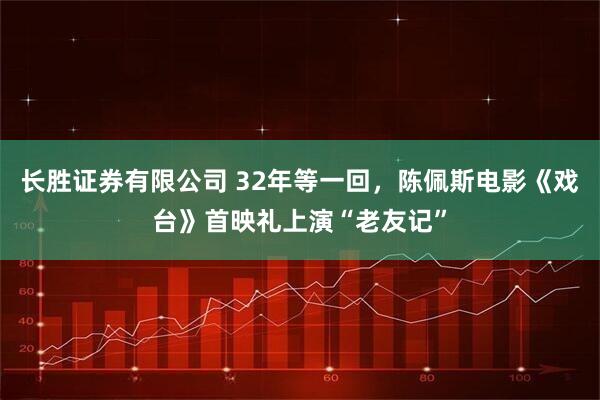 长胜证券有限公司 32年等一回,陈佩斯电影《戏台》首映礼上演“老友记”