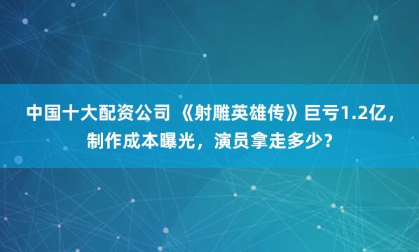 中国十大配资公司 《射雕英雄传》巨亏1.2亿，制作成本曝光，演员拿走多少？