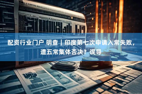 配资行业门户 明查｜印度第七次申请入常失败，遭五常集体否决？误导