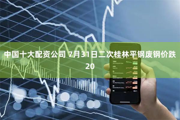 中国十大配资公司 7月31日二次桂林平钢废钢价跌20