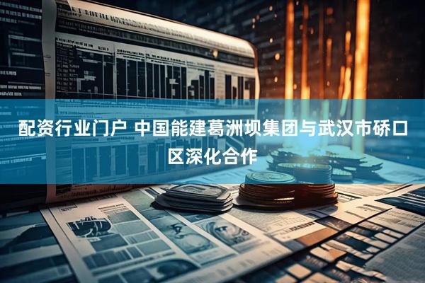 配资行业门户 中国能建葛洲坝集团与武汉市硚口区深化合作