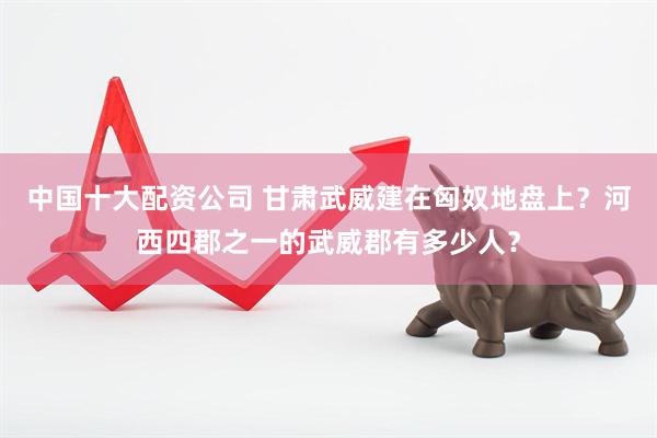 中国十大配资公司 甘肃武威建在匈奴地盘上？河西四郡之一的武威郡有多少人？