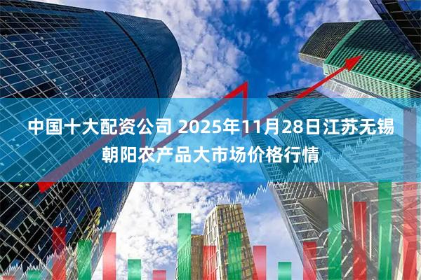 中国十大配资公司 2025年11月28日江苏无锡朝阳农产品大市场价格行情