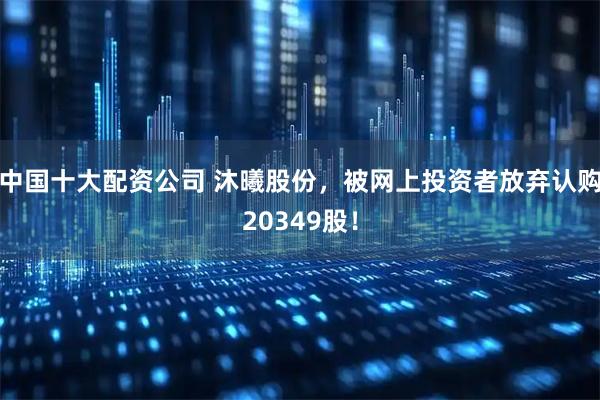 中国十大配资公司 沐曦股份，被网上投资者放弃认购20349股！
