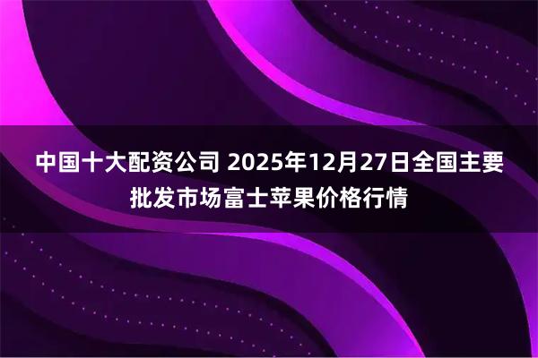 中国十大配资公司 2025年12月27日全国主要批发市场富士苹果价格行情