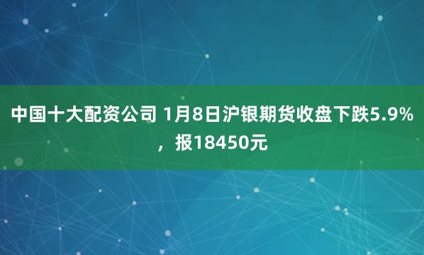 中国十大配资公司 1月8日沪银期货收盘下跌5.9%，报18450元
