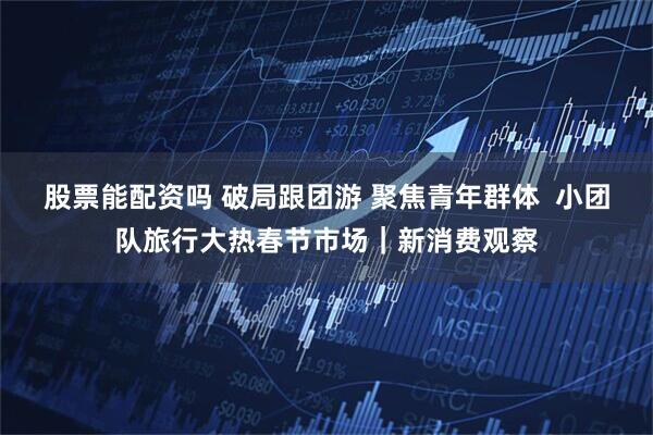 股票能配资吗 破局跟团游 聚焦青年群体  小团队旅行大热春节市场｜新消费观察