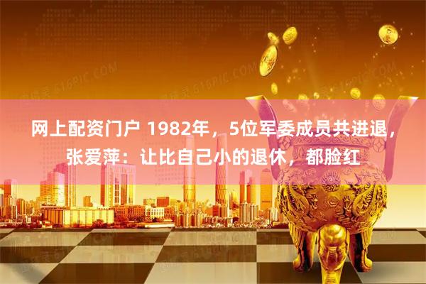 网上配资门户 1982年，5位军委成员共进退，张爱萍：让比自己小的退休，都脸红