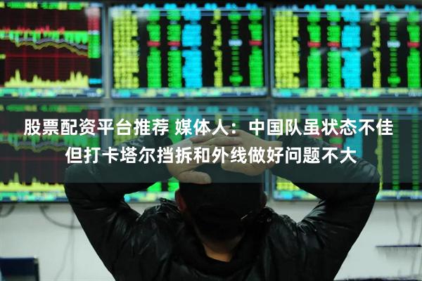 股票配资平台推荐 媒体人：中国队虽状态不佳 但打卡塔尔挡拆和外线做好问题不大