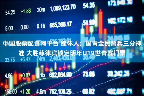 中国股票配资网平台 媒体人：国青全民皆兵三分神准 大胜菲律宾锁定明年U19世青赛门票