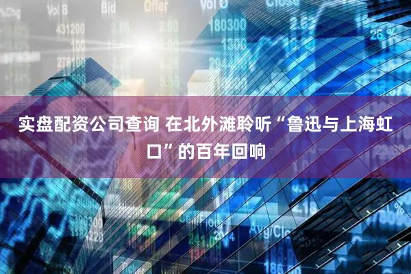 实盘配资公司查询 在北外滩聆听“鲁迅与上海虹口”的百年回响