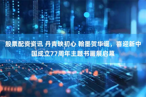 股票配资资讯 丹青映初心 翰墨贺华诞,喜迎新中国成立77周年主题书画展启幕