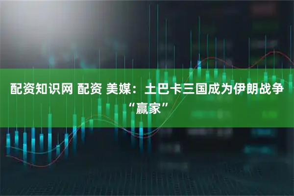 配资知识网 配资 美媒：土巴卡三国成为伊朗战争“赢家”