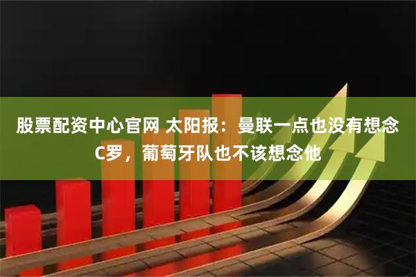 股票配资中心官网 太阳报：曼联一点也没有想念C罗，葡萄牙队也不该想念他