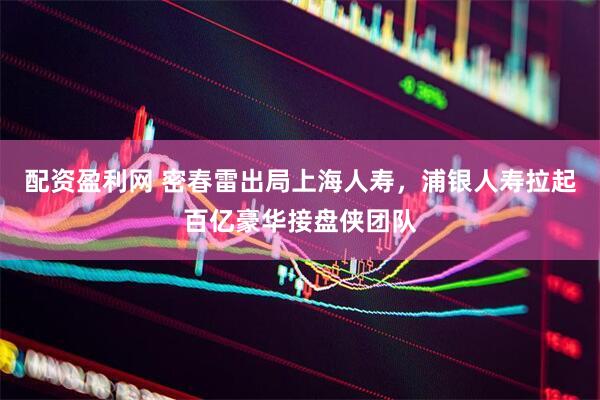 配资盈利网 密春雷出局上海人寿，浦银人寿拉起百亿豪华接盘侠团队